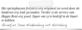 Het springkussen frozen is erg origineel en werd door de kinderen erg leuk gevonden. Verder is de service van Happy Rent erg goed. Super om zo'n bedrijf in de buurt te hebben
Groetjes Daan Klinkenberg uit Hulsberg